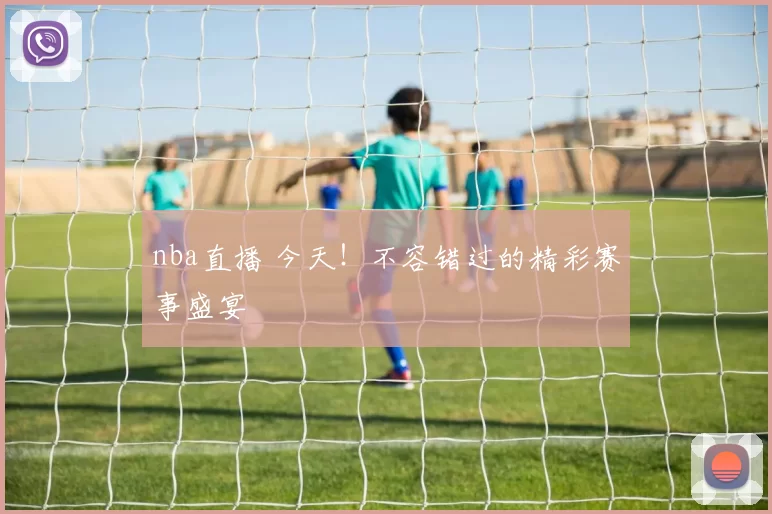 nba直播 今天！不容错过的精彩赛事盛宴