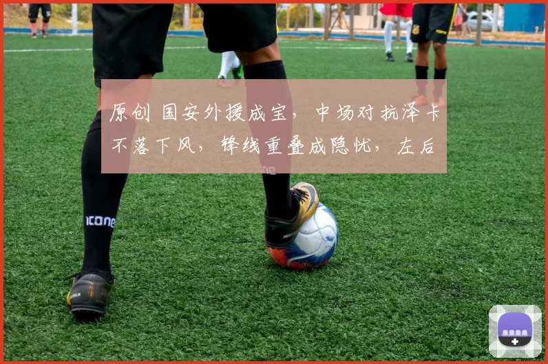 原创 国安外援成宝，中场对抗泽卡不落下风，锋线重叠成隐忧，左后卫仍是短板