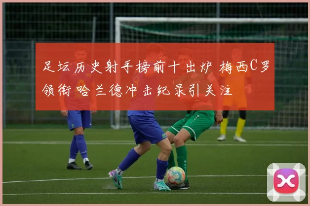 足坛历史射手榜前十出炉 梅西C罗领衔 哈兰德冲击纪录引关注