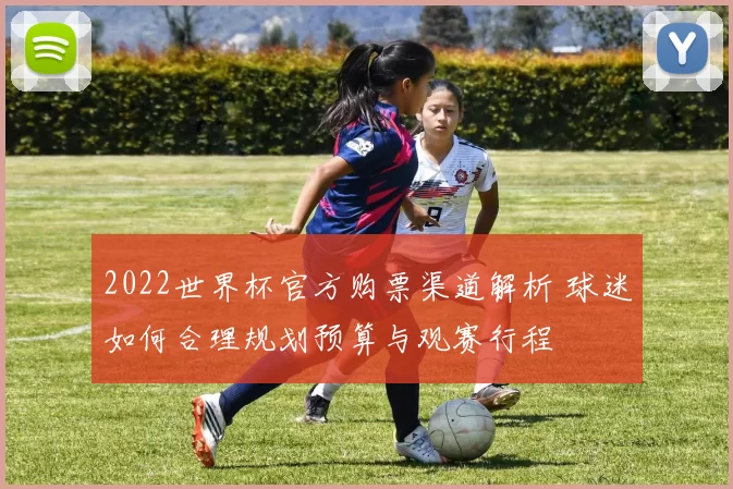 2022世界杯官方购票渠道解析 球迷如何合理规划预算与观赛行程
