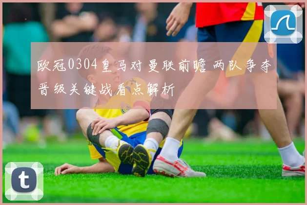 欧冠0304皇马对曼联前瞻 两队争夺晋级关键战看点解析