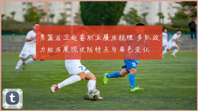 男篮后卫赵睿职业履历梳理 多队效力经历展现攻防特点与角色变化