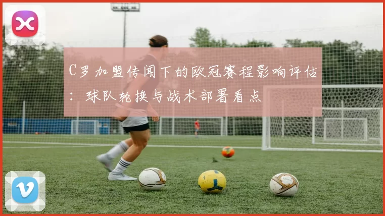 C罗加盟传闻下的欧冠赛程影响评估：球队轮换与战术部署看点