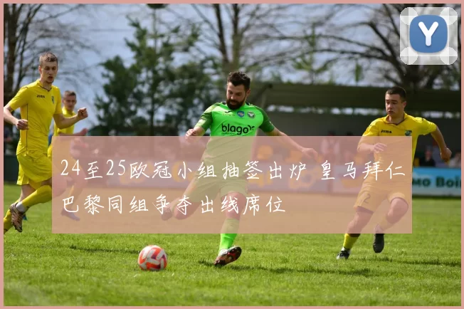 24至25欧冠小组抽签出炉 皇马拜仁巴黎同组争夺出线席位