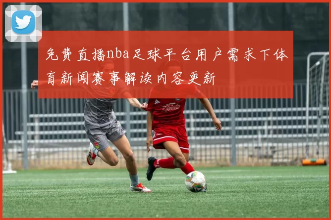 免费直播nba足球平台用户需求下体育新闻赛事解读内容更新