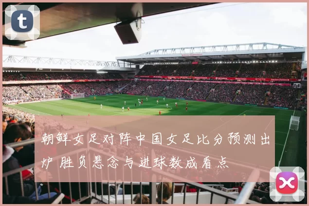 朝鲜女足对阵中国女足比分预测出炉 胜负悬念与进球数成看点
