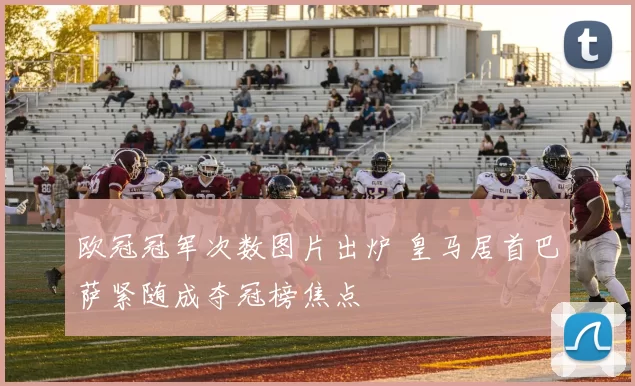 欧冠冠军次数图片出炉 皇马居首巴萨紧随成夺冠榜焦点