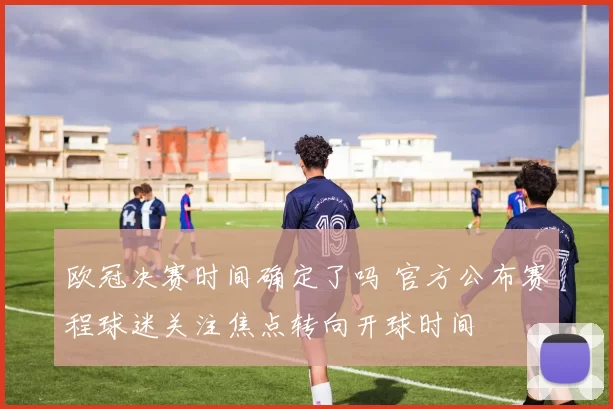 欧冠决赛时间确定了吗 官方公布赛程球迷关注焦点转向开球时间