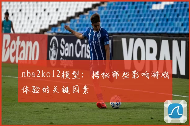 nba2kol2模型：揭秘那些影响游戏体验的关键因素