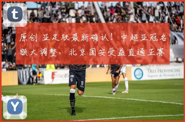 原创 亚足联最新确认！中超亚冠名额大调整，北京国安受益直通正赛