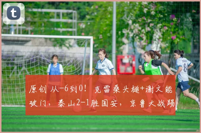 原创 从-6到0！克雷桑头槌+谢文能破门，泰山2-1胜国安，京鲁大战踢出中国足球的血性！
