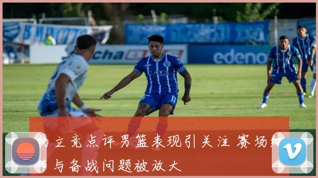 易立竞点评男篮表现引关注 赛场细节与备战问题被放大