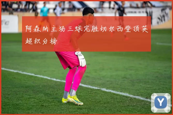 阿森纳主场三球完胜切尔西登顶英超积分榜