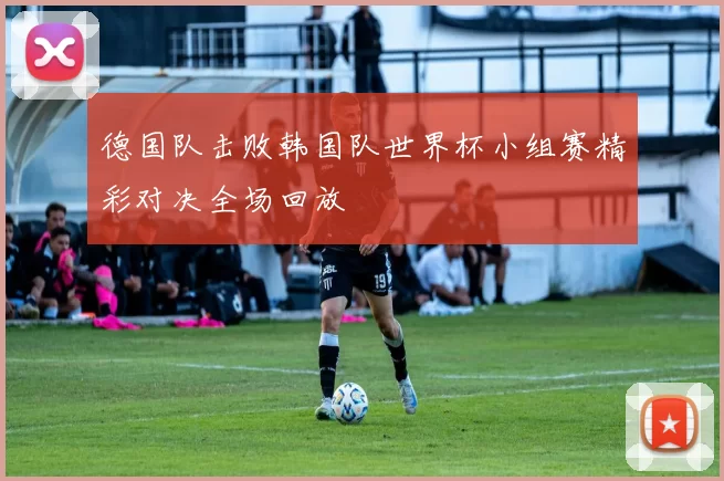 德国队击败韩国队世界杯小组赛精彩对决全场回放