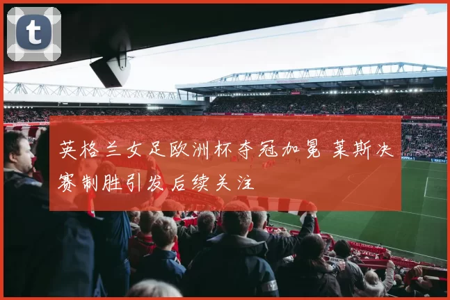 英格兰女足欧洲杯夺冠加冕 莱斯决赛制胜引发后续关注