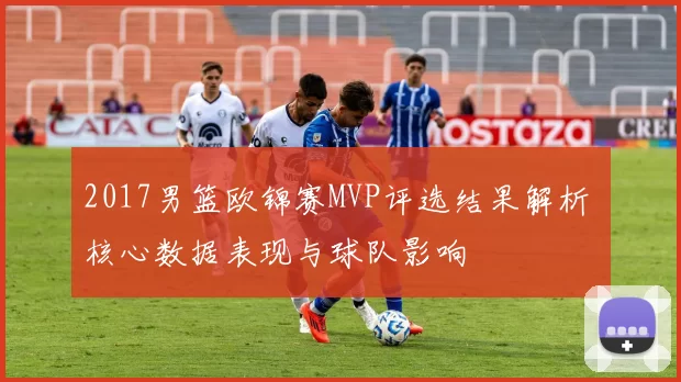 2017男篮欧锦赛MVP评选结果解析 核心数据表现与球队影响