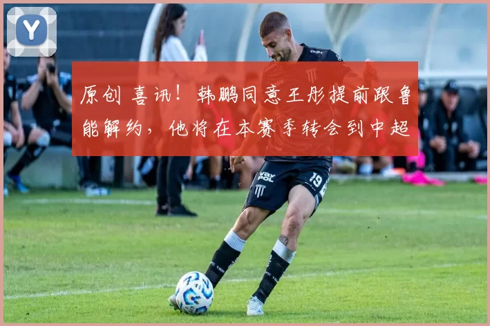 原创 喜讯！韩鹏同意王彤提前跟鲁能解约，他将在本赛季转会到中超冠军队效力