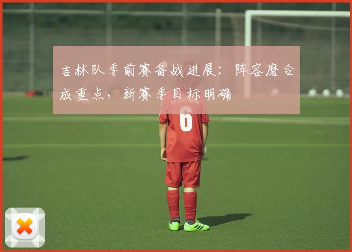 吉林队季前赛备战进展：阵容磨合成重点，新赛季目标明确