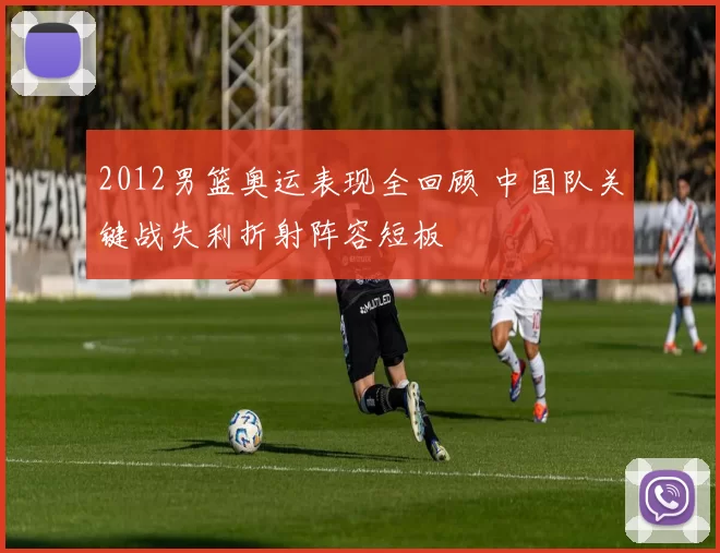 2012男篮奥运表现全回顾 中国队关键战失利折射阵容短板