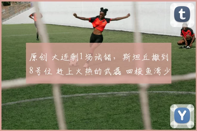 原创 大连剩1场试错，斯坦丘撤到8号位 赶上火热的武磊 回梭鱼湾少输当赢