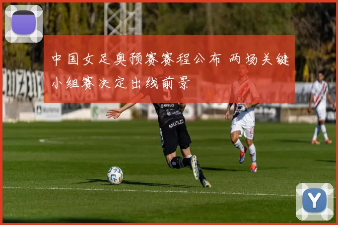 中国女足奥预赛赛程公布 两场关键小组赛决定出线前景
