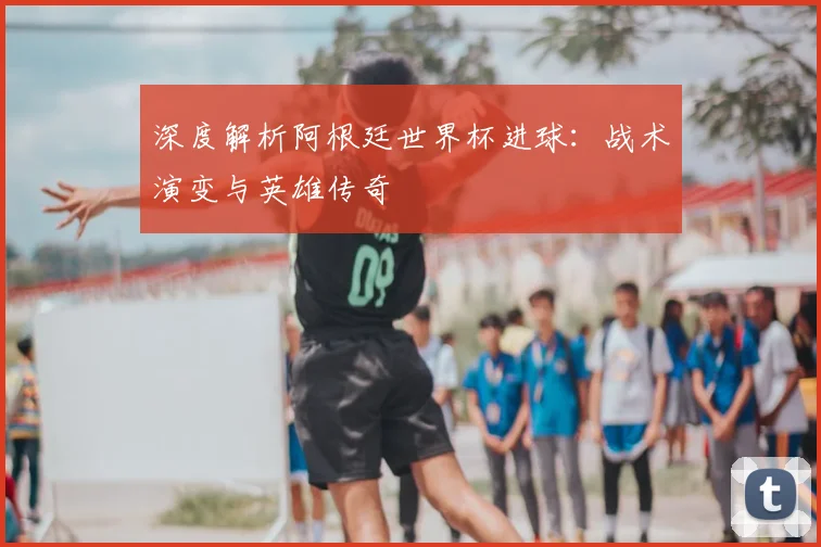 深度解析阿根廷世界杯进球：战术演变与英雄传奇