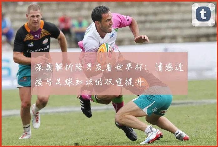 深度解析陪男友看世界杯:情感连接与足球知识的双重提升