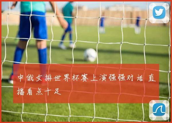中俄女排世界杯赛上演强强对话 直播看点十足