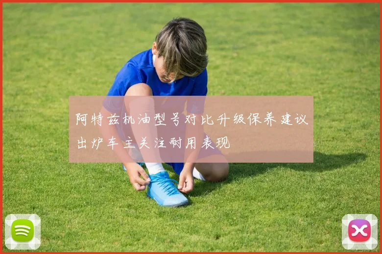 阿特兹机油型号对比升级保养建议出炉车主关注耐用表现