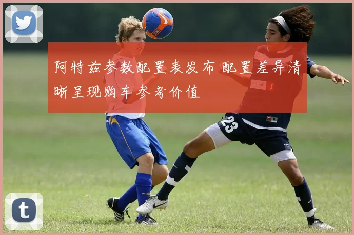 阿特兹参数配置表发布 配置差异清晰呈现购车参考价值