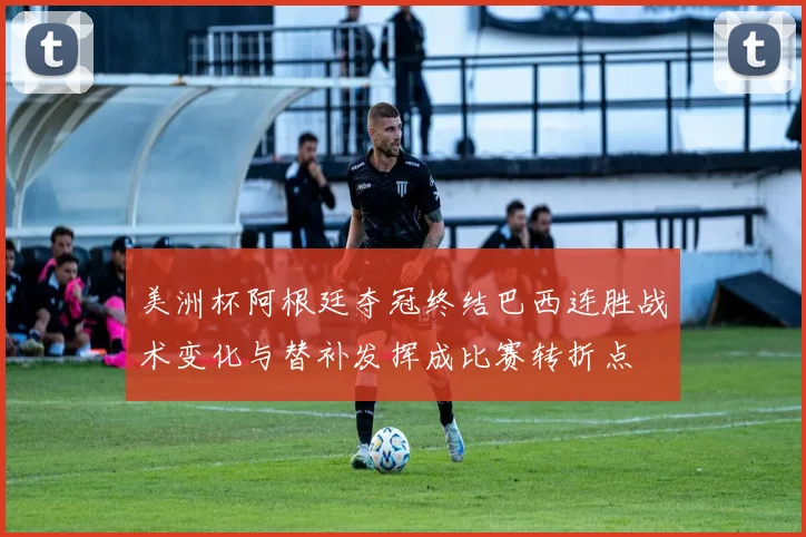 美洲杯阿根廷夺冠终结巴西连胜战术变化与替补发挥成比赛转折点