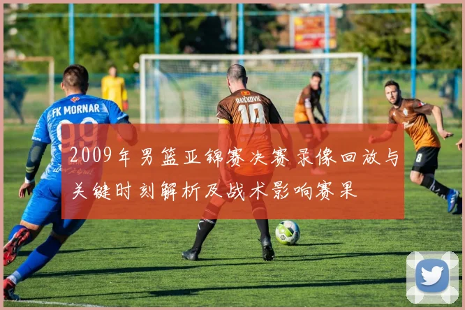 2009年男篮亚锦赛决赛录像回放与关键时刻解析及战术影响赛果
