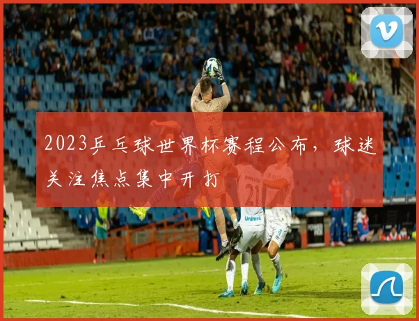 2023乒乓球世界杯赛程公布，球迷关注焦点集中开打