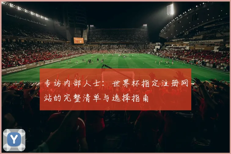 专访内部人士:世界杯指定注册网站的完整清单与选择指南