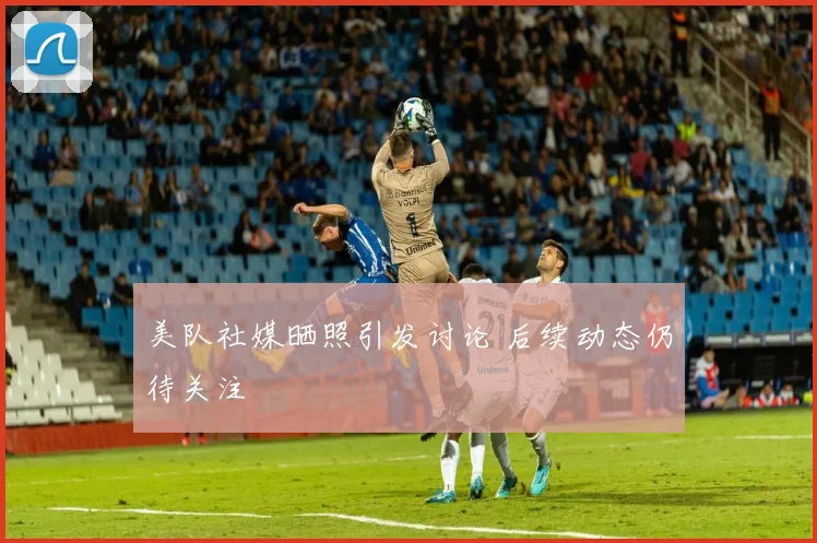美队社媒晒照引发讨论 后续动态仍待关注