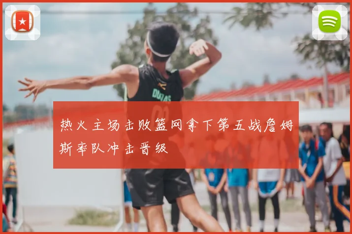热火主场击败篮网拿下第五战詹姆斯率队冲击晋级