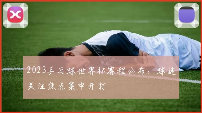 2023乒乓球世界杯赛程公布，球迷关注焦点集中开打