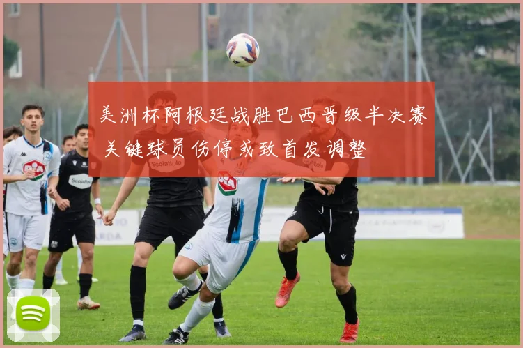 美洲杯阿根廷战胜巴西晋级半决赛 关键球员伤停或致首发调整