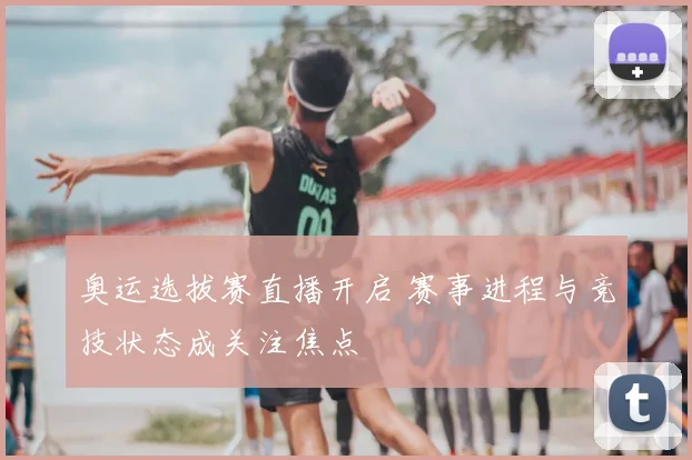 奥运选拔赛直播开启 赛事进程与竞技状态成关注焦点