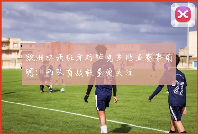 欧洲杯西班牙对阵克罗地亚赛事前瞻:两队首战较量受关注