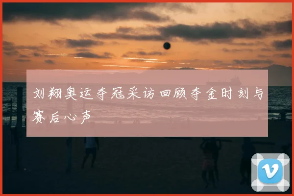 刘翔奥运夺冠采访回顾夺金时刻与赛后心声