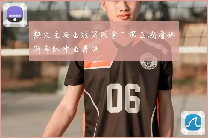热火主场击败篮网拿下第五战詹姆斯率队冲击晋级